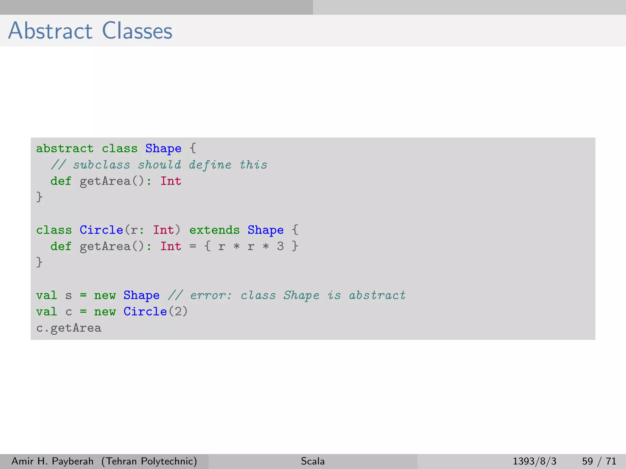 Abstract Classes
abstract class Shape {
// subclass should define this
def getArea(): Int
}
class Circle(r: Int) extends Shape {
def getArea(): Int = { r * r * 3 }
}
val s = new Shape // error: class Shape is abstract
val c = new Circle(2)
c.getArea
Amir H. Payberah (Tehran Polytechnic) Scala 1393/8/3 59 / 71
 