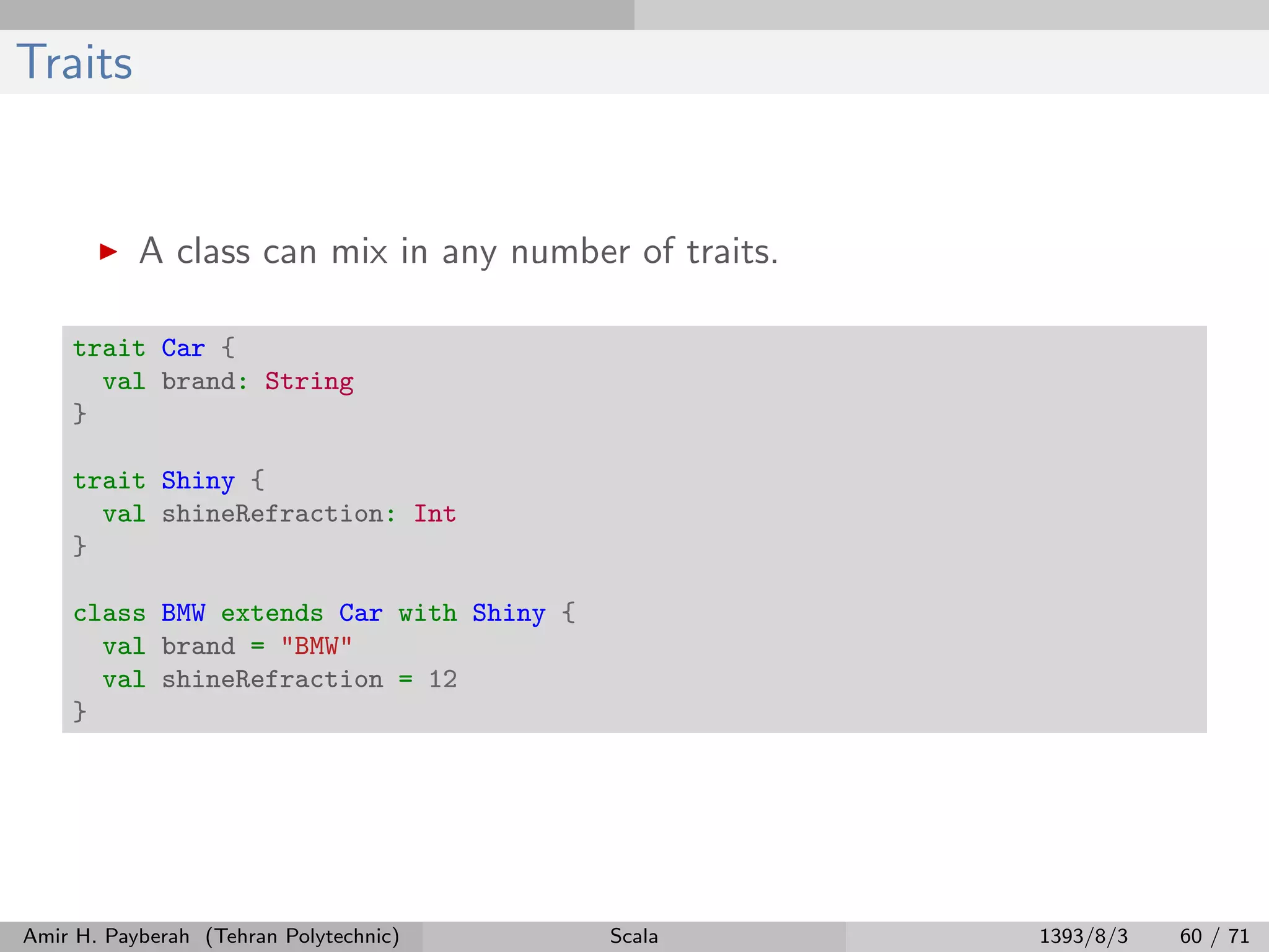 Traits
A class can mix in any number of traits.
trait Car {
val brand: String
}
trait Shiny {
val shineRefraction: Int
}
class BMW extends Car with Shiny {
val brand = "BMW"
val shineRefraction = 12
}
Amir H. Payberah (Tehran Polytechnic) Scala 1393/8/3 60 / 71
 