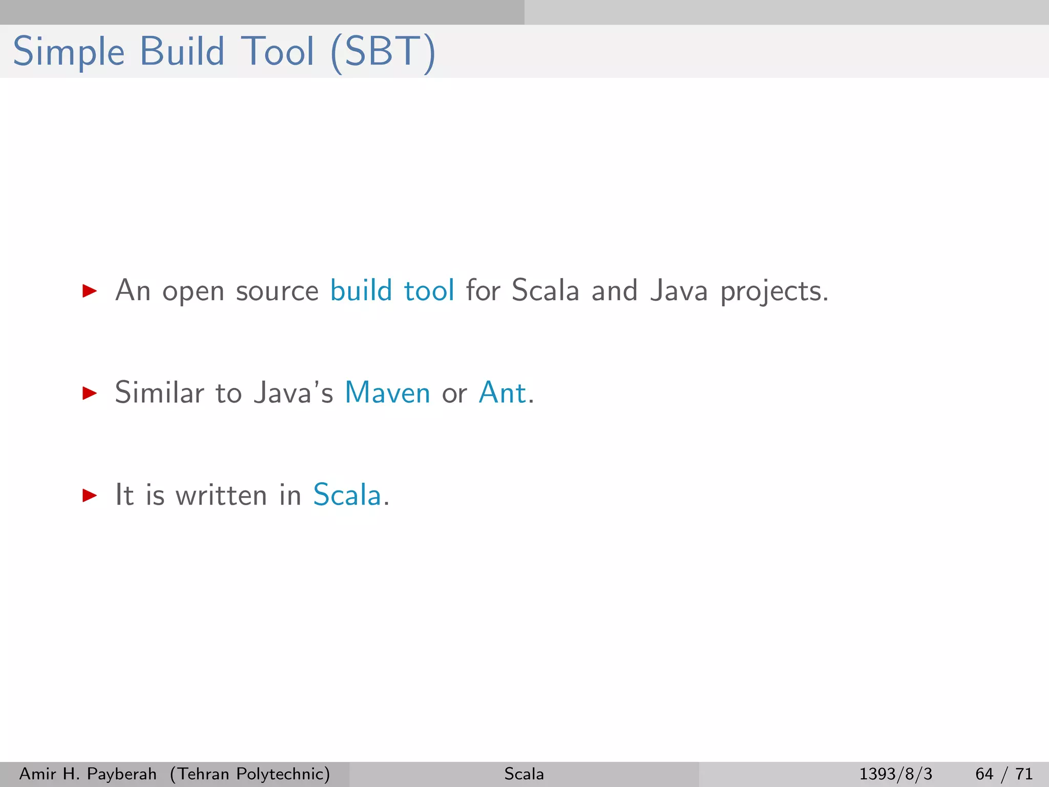 Simple Build Tool (SBT)
An open source build tool for Scala and Java projects.
Similar to Java’s Maven or Ant.
It is written in Scala.
Amir H. Payberah (Tehran Polytechnic) Scala 1393/8/3 64 / 71
 