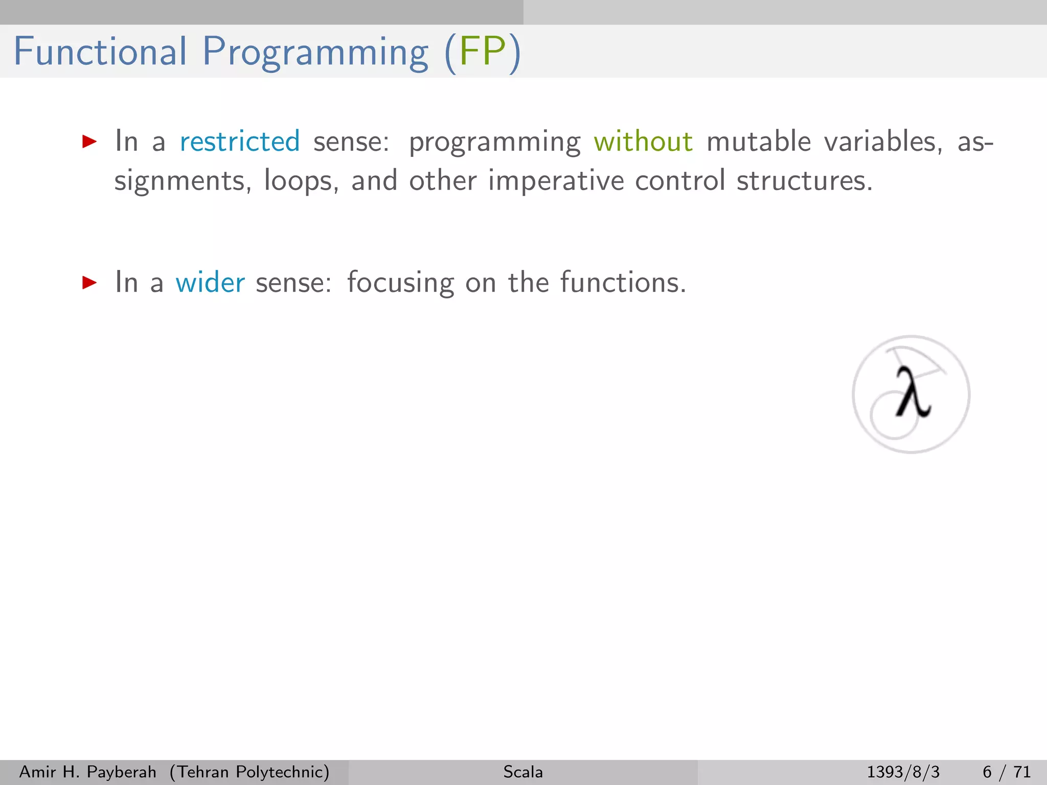 Functional Programming (FP)
In a restricted sense: programming without mutable variables, as-
signments, loops, and other imperative control structures.
In a wider sense: focusing on the functions.
Amir H. Payberah (Tehran Polytechnic) Scala 1393/8/3 6 / 71
 