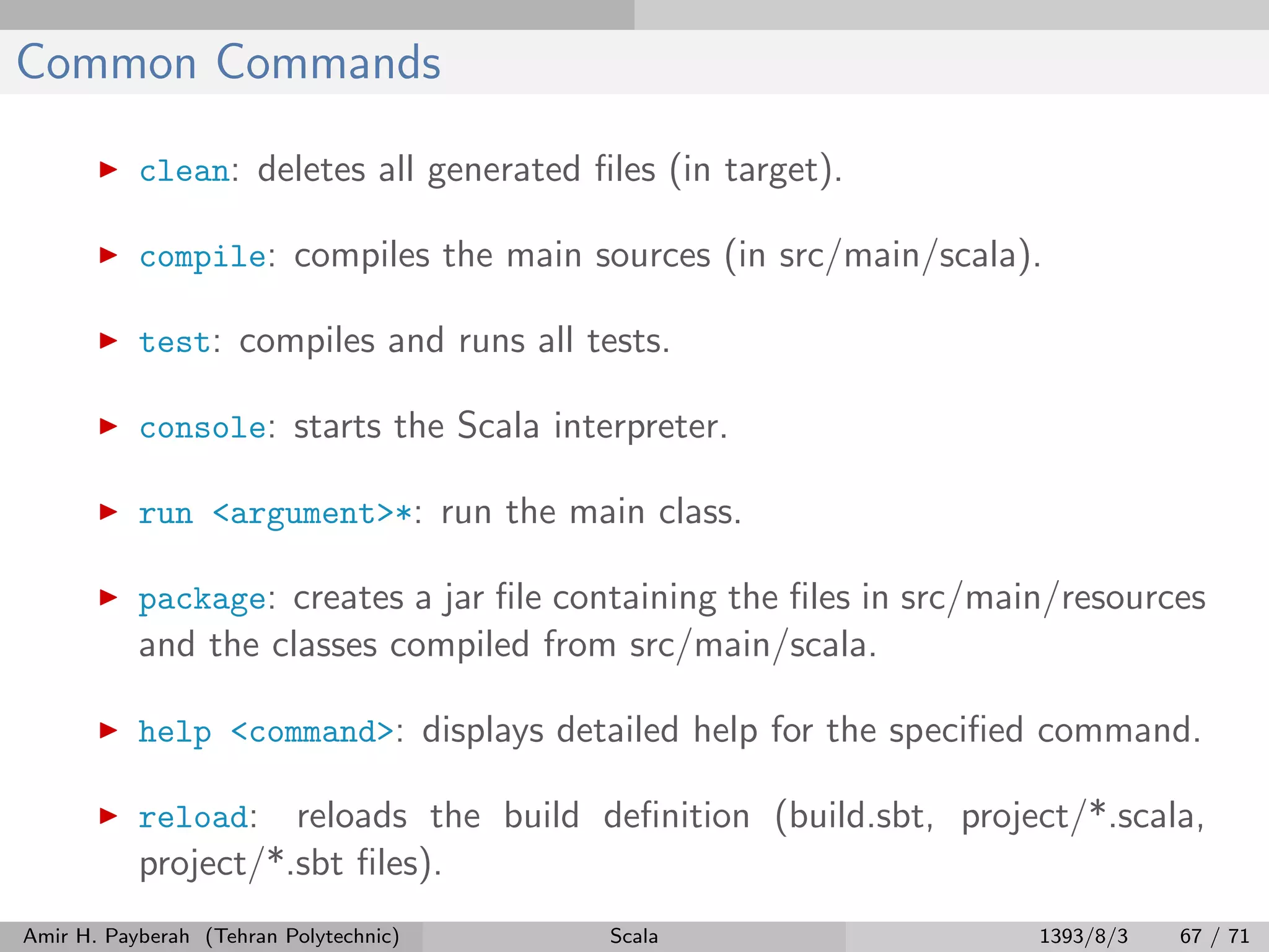 Common Commands
clean: deletes all generated ﬁles (in target).
compile: compiles the main sources (in src/main/scala).
test: compiles and runs all tests.
console: starts the Scala interpreter.
run <argument>*: run the main class.
package: creates a jar ﬁle containing the ﬁles in src/main/resources
and the classes compiled from src/main/scala.
help <command>: displays detailed help for the speciﬁed command.
reload: reloads the build deﬁnition (build.sbt, project/*.scala,
project/*.sbt ﬁles).
Amir H. Payberah (Tehran Polytechnic) Scala 1393/8/3 67 / 71
 