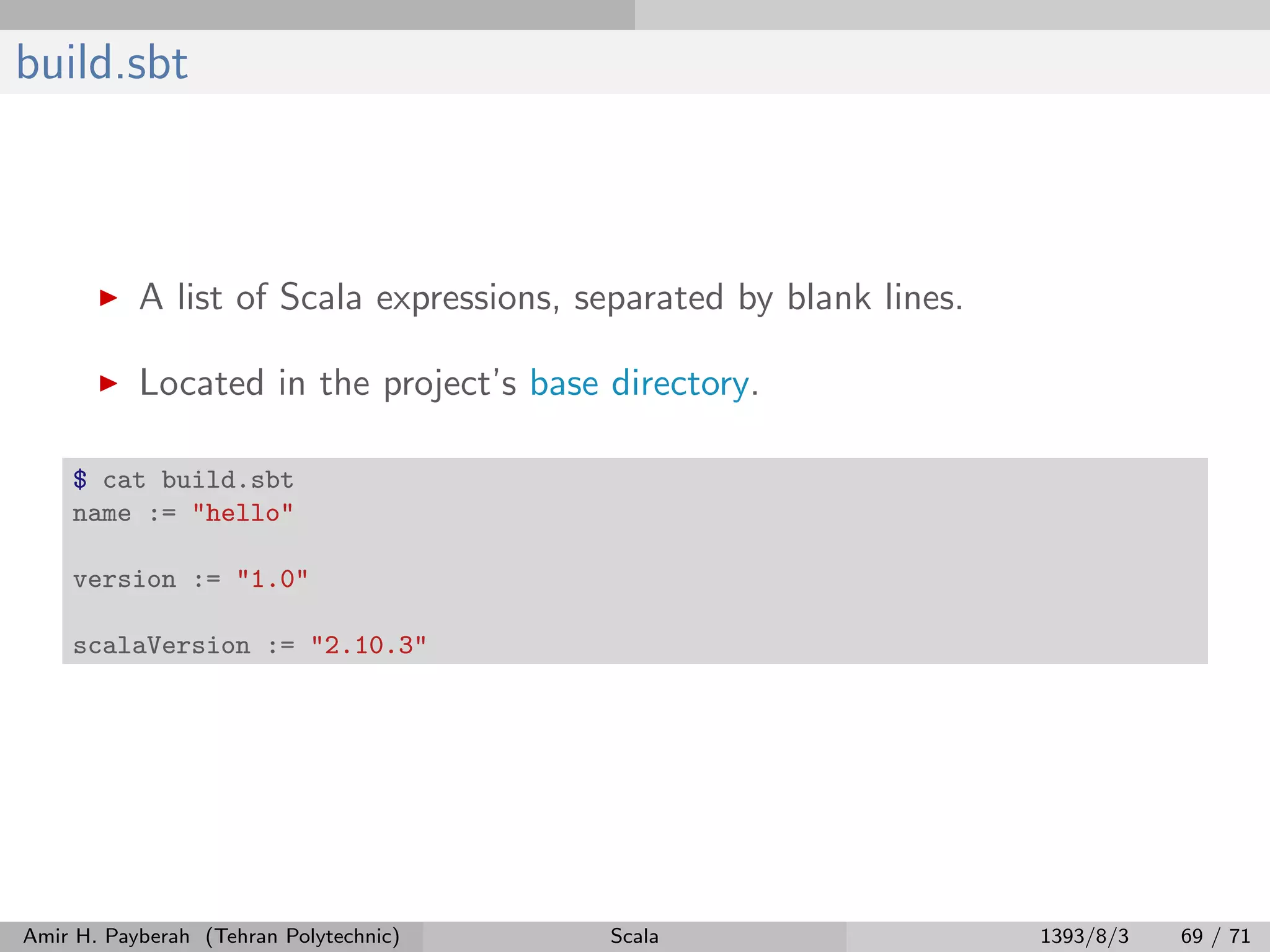build.sbt
A list of Scala expressions, separated by blank lines.
Located in the project’s base directory.
$ cat build.sbt
name := "hello"
version := "1.0"
scalaVersion := "2.10.3"
Amir H. Payberah (Tehran Polytechnic) Scala 1393/8/3 69 / 71
 