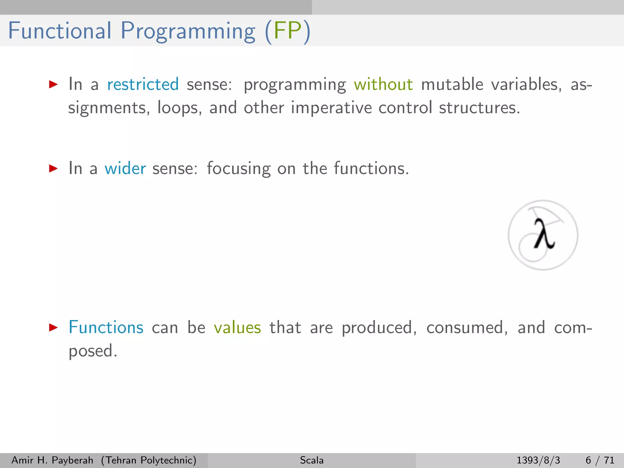 Functional Programming (FP)
In a restricted sense: programming without mutable variables, as-
signments, loops, and other imperative control structures.
In a wider sense: focusing on the functions.
Functions can be values that are produced, consumed, and com-
posed.
Amir H. Payberah (Tehran Polytechnic) Scala 1393/8/3 6 / 71
 