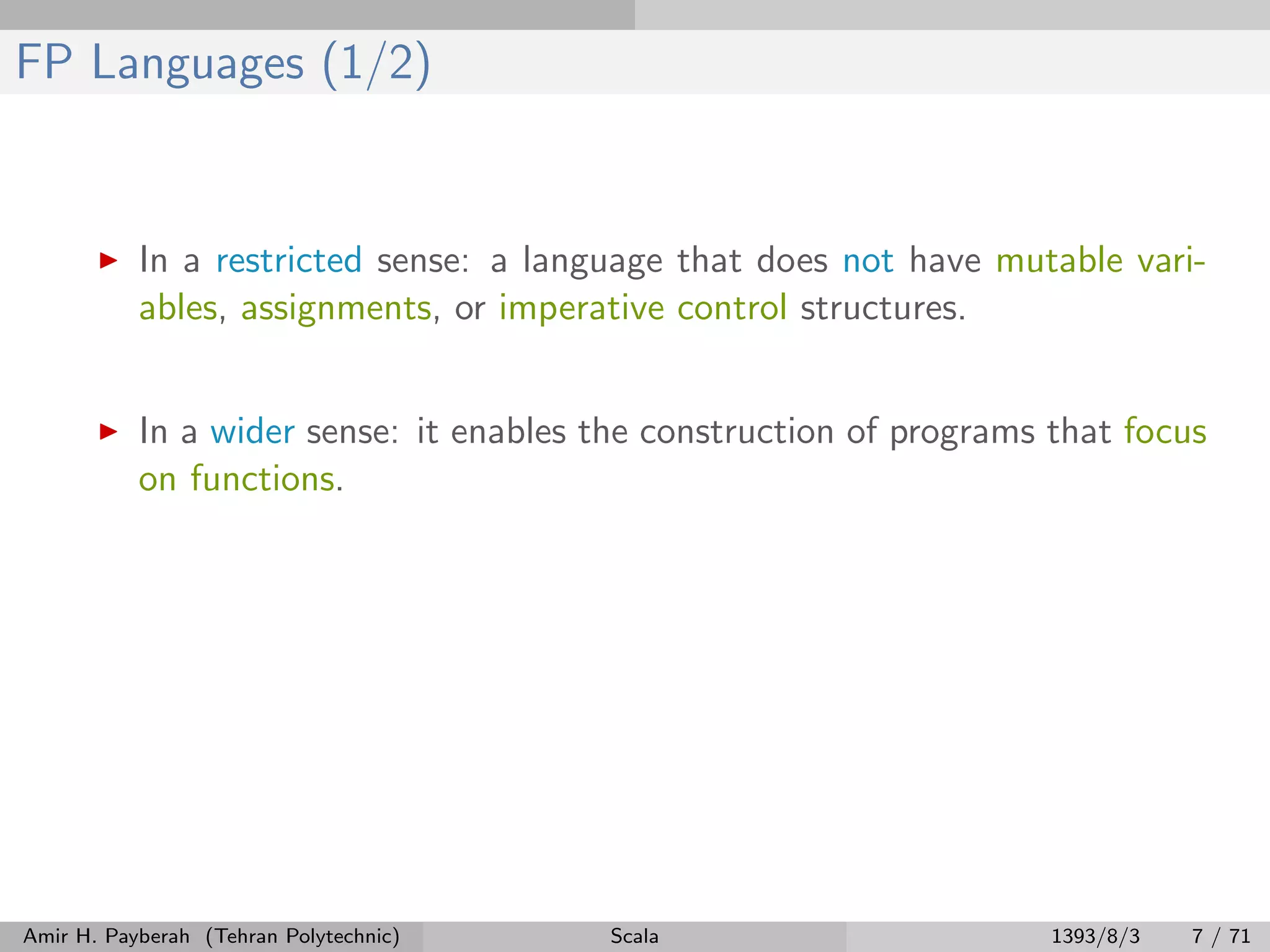 FP Languages (1/2)
In a restricted sense: a language that does not have mutable vari-
ables, assignments, or imperative control structures.
In a wider sense: it enables the construction of programs that focus
on functions.
Amir H. Payberah (Tehran Polytechnic) Scala 1393/8/3 7 / 71
 