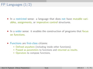 FP Languages (1/2)
In a restricted sense: a language that does not have mutable vari-
ables, assignments, or imperative control structures.
In a wider sense: it enables the construction of programs that focus
on functions.
Functions are ﬁrst-class citizens:
• Deﬁned anywhere (including inside other functions).
• Passed as parameters to functions and returned as results.
• Operators to compose functions.
Amir H. Payberah (Tehran Polytechnic) Scala 1393/8/3 7 / 71
 