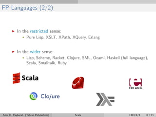 FP Languages (2/2)
In the restricted sense:
• Pure Lisp, XSLT, XPath, XQuery, Erlang
In the wider sense:
• Lisp, Scheme, Racket, Clojure, SML, Ocaml, Haskell (full language),
Scala, Smalltalk, Ruby
Amir H. Payberah (Tehran Polytechnic) Scala 1393/8/3 8 / 71
 