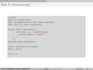 Run It Interactively!
> scala
This is a Scala shell.
Type in expressions to have them evaluated.
Type :help for more information.
scala> object HelloWorld {
| def main(args: Array[String]) {
| println("Hello, world!")
| }
| }
defined module HelloWorld
scala> HelloWorld.main(null)
Hello, world!
scala>:q
>
Amir H. Payberah (Tehran Polytechnic) Scala 1393/8/3 11 / 71
 