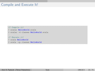 Compile and Execute It!
// Compile it!
> scalac HelloWorld.scala
> scalac -d classes HelloWorld.scala
// Execute it!
> scala HelloWorld
> scala -cp classes HelloWorld
Amir H. Payberah (Tehran Polytechnic) Scala 1393/8/3 12 / 71
 