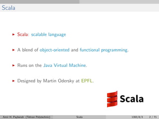 Scala
Scala: scalable language
A blend of object-oriented and functional programming.
Runs on the Java Virtual Machine.
Designed by Martin Odersky at EPFL.
Amir H. Payberah (Tehran Polytechnic) Scala 1393/8/3 2 / 71
 