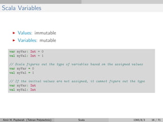 Scala Variables
Values: immutable
Variables: mutable
var myVar: Int = 0
val myVal: Int = 1
// Scala figures out the type of variables based on the assigned values
var myVar = 0
val myVal = 1
// If the initial values are not assigned, it cannot figure out the type
var myVar: Int
val myVal: Int
Amir H. Payberah (Tehran Polytechnic) Scala 1393/8/3 16 / 71
 