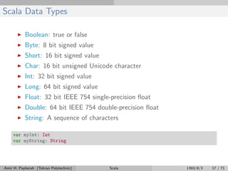 Scala Data Types
Boolean: true or false
Byte: 8 bit signed value
Short: 16 bit signed value
Char: 16 bit unsigned Unicode character
Int: 32 bit signed value
Long: 64 bit signed value
Float: 32 bit IEEE 754 single-precision ﬂoat
Double: 64 bit IEEE 754 double-precision ﬂoat
String: A sequence of characters
var myInt: Int
var myString: String
Amir H. Payberah (Tehran Polytechnic) Scala 1393/8/3 17 / 71
 
