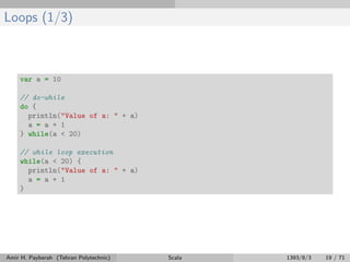 Loops (1/3)
var a = 10
// do-while
do {
println("Value of a: " + a)
a = a + 1
} while(a < 20)
// while loop execution
while(a < 20) {
println("Value of a: " + a)
a = a + 1
}
Amir H. Payberah (Tehran Polytechnic) Scala 1393/8/3 19 / 71
 