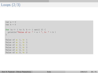 Loops (2/3)
var a = 0
var b = 0
for (a <- 1 to 3; b <- 1 until 3) {
println("Value of a: " + a + ", b: " + b )
}
Value of a: 1, b: 1
Value of a: 1, b: 2
Value of a: 2, b: 1
Value of a: 2, b: 2
Value of a: 3, b: 1
Value of a: 3, b: 2
Amir H. Payberah (Tehran Polytechnic) Scala 1393/8/3 20 / 71
 