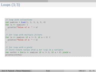 Loops (3/3)
// loop with collections
val numList = List(1, 2, 3, 4, 5, 6)
for (a <- numList) {
println("Value of a: " + a)
}
// for loop with multiple filters
for (a <- numList if a != 3; if a < 5) {
println("Value of a: " + a)
}
// for loop with a yield
// store return values from a for loop in a variable
var retVal = for(a <- numList if a != 3; if a < 6) yield a
println(retVal)
Amir H. Payberah (Tehran Polytechnic) Scala 1393/8/3 21 / 71
 
