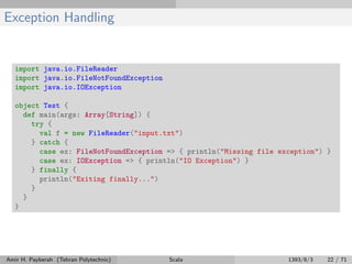 Exception Handling
import java.io.FileReader
import java.io.FileNotFoundException
import java.io.IOException
object Test {
def main(args: Array[String]) {
try {
val f = new FileReader("input.txt")
} catch {
case ex: FileNotFoundException => { println("Missing file exception") }
case ex: IOException => { println("IO Exception") }
} finally {
println("Exiting finally...")
}
}
}
Amir H. Payberah (Tehran Polytechnic) Scala 1393/8/3 22 / 71
 