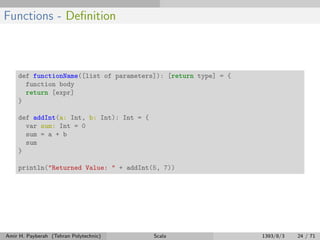 Functions - Deﬁnition
def functionName([list of parameters]): [return type] = {
function body
return [expr]
}
def addInt(a: Int, b: Int): Int = {
var sum: Int = 0
sum = a + b
sum
}
println("Returned Value: " + addInt(5, 7))
Amir H. Payberah (Tehran Polytechnic) Scala 1393/8/3 24 / 71
 