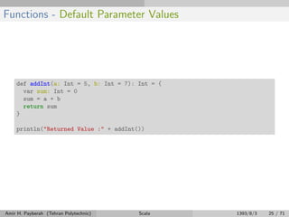 Functions - Default Parameter Values
def addInt(a: Int = 5, b: Int = 7): Int = {
var sum: Int = 0
sum = a + b
return sum
}
println("Returned Value :" + addInt())
Amir H. Payberah (Tehran Polytechnic) Scala 1393/8/3 25 / 71
 