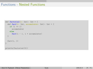 Functions - Nested Functions
def factorial(i: Int): Int = {
def fact(i: Int, accumulator: Int): Int = {
if (i <= 1)
accumulator
else
fact(i - 1, i * accumulator)
}
fact(i, 1)
}
println(factorial(5))
Amir H. Payberah (Tehran Polytechnic) Scala 1393/8/3 27 / 71
 