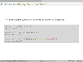 Functions - Anonymous Functions
Lightweight syntax for deﬁning anonymous functions.
var inc = (x: Int) => x + 1
var x = inc(7) - 1
var mul = (x: Int, y: Int) => x * y
println(mul(3, 4))
var userDir = () => { System.getProperty("user.dir") }
println(userDir())
Amir H. Payberah (Tehran Polytechnic) Scala 1393/8/3 28 / 71
 
