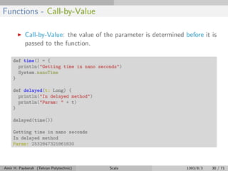 Functions - Call-by-Value
Call-by-Value: the value of the parameter is determined before it is
passed to the function.
def time() = {
println("Getting time in nano seconds")
System.nanoTime
}
def delayed(t: Long) {
println("In delayed method")
println("Param: " + t)
}
delayed(time())
Getting time in nano seconds
In delayed method
Param: 2532847321861830
Amir H. Payberah (Tehran Polytechnic) Scala 1393/8/3 30 / 71
 