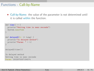 Functions - Call-by-Name
Call-by-Name: the value of the parameter is not determined until
it is called within the function.
def time() = {
println("Getting time in nano seconds")
System.nanoTime
}
def delayed2(t: => Long) {
println("In delayed method")
println("Param: " + t)
}
delayed2(time())
In delayed method
Getting time in nano seconds
Param: 2532875587194574
Amir H. Payberah (Tehran Polytechnic) Scala 1393/8/3 31 / 71
 