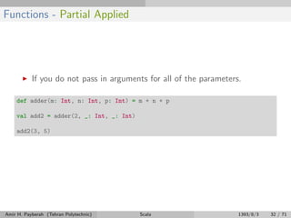 Functions - Partial Applied
If you do not pass in arguments for all of the parameters.
def adder(m: Int, n: Int, p: Int) = m + n + p
val add2 = adder(2, _: Int, _: Int)
add2(3, 5)
Amir H. Payberah (Tehran Polytechnic) Scala 1393/8/3 32 / 71
 