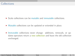 Collections
Scala collections can be mutable and immutable collections.
Mutable collections can be updated or extended in place.
Immutable collections never change: additions, removals, or up-
dates operators return a new collection and leave the old collection
unchanged.
Amir H. Payberah (Tehran Polytechnic) Scala 1393/8/3 34 / 71
 
