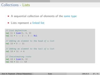 Collections - Lists
A sequential collection of elements of the same type
Lists represent a linked list
// List definition
val l1 = List(1, 2, 3)
val l1 = 1 :: 2 :: 3 :: Nil
// Adding an element to the head of a list
val l2 = 0 :: l1
// Adding an element to the tail of a list
val l3 = l1 :+ 4
// Concatenating lists
val t3 = List(4, 5)
val t4 = l1 ::: t3
Amir H. Payberah (Tehran Polytechnic) Scala 1393/8/3 37 / 71
 
