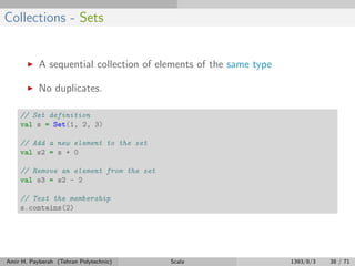 Collections - Sets
A sequential collection of elements of the same type
No duplicates.
// Set definition
val s = Set(1, 2, 3)
// Add a new element to the set
val s2 = s + 0
// Remove an element from the set
val s3 = s2 - 2
// Test the membership
s.contains(2)
Amir H. Payberah (Tehran Polytechnic) Scala 1393/8/3 38 / 71
 