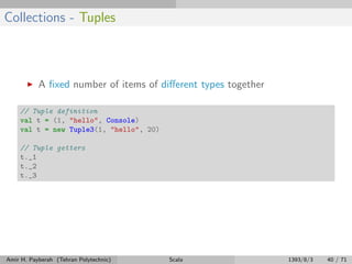 Collections - Tuples
A ﬁxed number of items of diﬀerent types together
// Tuple definition
val t = (1, "hello", Console)
val t = new Tuple3(1, "hello", 20)
// Tuple getters
t._1
t._2
t._3
Amir H. Payberah (Tehran Polytechnic) Scala 1393/8/3 40 / 71
 