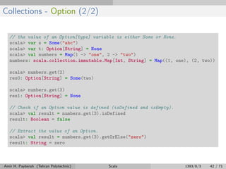 Collections - Option (2/2)
// the value of an Option[type] variable is either Some or None.
scala> var s = Some("abc")
scala> var t: Option[String] = None
scala> val numbers = Map(1 -> "one", 2 -> "two")
numbers: scala.collection.immutable.Map[Int, String] = Map((1, one), (2, two))
scala> numbers.get(2)
res0: Option[String] = Some(two)
scala> numbers.get(3)
res1: Option[String] = None
// Check if an Option value is defined (isDefined and isEmpty).
scala> val result = numbers.get(3).isDefined
result: Boolean = false
// Extract the value of an Option.
scala> val result = numbers.get(3).getOrElse("zero")
result: String = zero
Amir H. Payberah (Tehran Polytechnic) Scala 1393/8/3 42 / 71
 