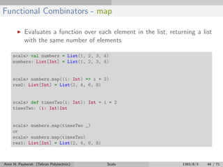 Functional Combinators - map
Evaluates a function over each element in the list, returning a list
with the same number of elements
scala> val numbers = List(1, 2, 3, 4)
numbers: List[Int] = List(1, 2, 3, 4)
scala> numbers.map((i: Int) => i * 2)
res0: List[Int] = List(2, 4, 6, 8)
scala> def timesTwo(i: Int): Int = i * 2
timesTwo: (i: Int)Int
scala> numbers.map(timesTwo _)
or
scala> numbers.map(timesTwo)
res1: List[Int] = List(2, 4, 6, 8)
Amir H. Payberah (Tehran Polytechnic) Scala 1393/8/3 44 / 71
 