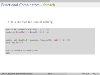Functional Combinators - foreach
It is like map but returns nothing
scala> val numbers = List(1, 2, 3, 4)
numbers: List[Int] = List(1, 2, 3, 4)
scala> val doubled = numbers.foreach((i: Int) => i * 2)
doubled: Unit = ()
scala> numbers.foreach(print)
1234
Amir H. Payberah (Tehran Polytechnic) Scala 1393/8/3 45 / 71
 