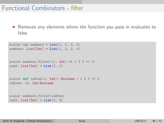 Functional Combinators - ﬁlter
Removes any elements where the function you pass in evaluates to
false
scala> val numbers = List(1, 2, 3, 4)
numbers: List[Int] = List(1, 2, 3, 4)
scala> numbers.filter((i: Int) => i % 2 == 0)
res0: List[Int] = List(2, 4)
scala> def isEven(i: Int): Boolean = i % 2 == 0
isEven: (i: Int)Boolean
scala> numbers.filter(isEven)
res2: List[Int] = List(2, 4)
Amir H. Payberah (Tehran Polytechnic) Scala 1393/8/3 46 / 71
 