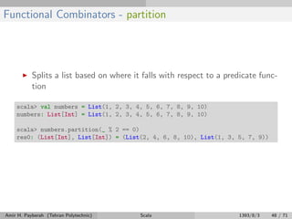 Functional Combinators - partition
Splits a list based on where it falls with respect to a predicate func-
tion
scala> val numbers = List(1, 2, 3, 4, 5, 6, 7, 8, 9, 10)
numbers: List[Int] = List(1, 2, 3, 4, 5, 6, 7, 8, 9, 10)
scala> numbers.partition(_ % 2 == 0)
res0: (List[Int], List[Int]) = (List(2, 4, 6, 8, 10), List(1, 3, 5, 7, 9))
Amir H. Payberah (Tehran Polytechnic) Scala 1393/8/3 48 / 71
 
