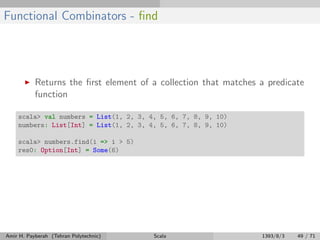 Functional Combinators - ﬁnd
Returns the ﬁrst element of a collection that matches a predicate
function
scala> val numbers = List(1, 2, 3, 4, 5, 6, 7, 8, 9, 10)
numbers: List[Int] = List(1, 2, 3, 4, 5, 6, 7, 8, 9, 10)
scala> numbers.find(i => i > 5)
res0: Option[Int] = Some(6)
Amir H. Payberah (Tehran Polytechnic) Scala 1393/8/3 49 / 71
 