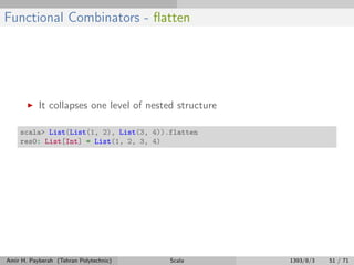Functional Combinators - ﬂatten
It collapses one level of nested structure
scala> List(List(1, 2), List(3, 4)).flatten
res0: List[Int] = List(1, 2, 3, 4)
Amir H. Payberah (Tehran Polytechnic) Scala 1393/8/3 51 / 71
 