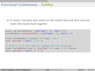 Functional Combinators - ﬂatMap
It takes a function that works on the nested lists and then concate-
nates the results back together
scala> val nestedNumbers = List(List(1, 2), List(3, 4))
nestedNumbers: List[List[Int]] = List(List(1, 2), List(3, 4))
scala> nestedNumbers.flatMap(x => x.map(_ * 2))
res0: List[Int] = List(2, 4, 6, 8)
// Think of it as short-hand for mapping and then flattening:
scala> nestedNumbers.map((x: List[Int]) => x.map(_ * 2)).flatten
res1: List[Int] = List(2, 4, 6, 8)
Amir H. Payberah (Tehran Polytechnic) Scala 1393/8/3 52 / 71
 