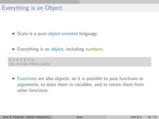 Everything is an Object
Scala is a pure object-oriented language.
Everything is an object, including numbers.
1 + 2 * 3 / x
(1).+(((2).*(3))./(x))
Functions are also objects, so it is possible to pass functions as
arguments, to store them in variables, and to return them from
other functions.
Amir H. Payberah (Tehran Polytechnic) Scala 1393/8/3 54 / 71
 