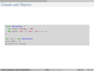 Classes and Objects
class Calculator {
val brand: String = "HP"
def add(m: Int, n: Int): Int = m + n
}
val calc = new Calculator
calc.add(1, 2)
println(calc.brand)
Amir H. Payberah (Tehran Polytechnic) Scala 1393/8/3 55 / 71
 