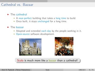 Cathedral vs. Bazaar
The cathedral
• A near-perfect building that takes a long time to build.
• Once built, it stays unchanged for a long time.
The bazaar
• Adapted and extended each day by the people working in it.
• Open-source software development.
Scala is much more like a bazaar than a cathedral!
Amir H. Payberah (Tehran Polytechnic) Scala 1393/8/3 5 / 71
 