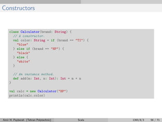 Constructors
class Calculator(brand: String) {
// A constructor.
val color: String = if (brand == "TI") {
"blue"
} else if (brand == "HP") {
"black"
} else {
"white"
}
// An instance method.
def add(m: Int, n: Int): Int = m + n
}
val calc = new Calculator("HP")
println(calc.color)
Amir H. Payberah (Tehran Polytechnic) Scala 1393/8/3 56 / 71
 