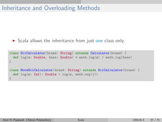 Inheritance and Overloading Methods
Scala allows the inheritance from just one class only.
class SciCalculator(brand: String) extends Calculator(brand) {
def log(m: Double, base: Double) = math.log(m) / math.log(base)
}
class MoreSciCalculator(brand: String) extends SciCalculator(brand) {
def log(m: Int): Double = log(m, math.exp(1))
}
Amir H. Payberah (Tehran Polytechnic) Scala 1393/8/3 57 / 71
 