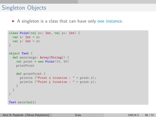Singleton Objects
A singleton is a class that can have only one instance.
class Point(val xc: Int, val yc: Int) {
var x: Int = xc
var y: Int = yc
}
object Test {
def main(args: Array[String]) {
val point = new Point(10, 20)
printPoint
def printPoint {
println ("Point x location : " + point.x);
println ("Point y location : " + point.y);
}
}
}
Test.main(null)
Amir H. Payberah (Tehran Polytechnic) Scala 1393/8/3 58 / 71
 