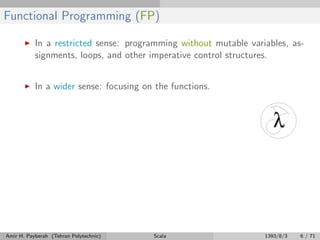 Functional Programming (FP)
In a restricted sense: programming without mutable variables, as-
signments, loops, and other imperative control structures.
In a wider sense: focusing on the functions.
Amir H. Payberah (Tehran Polytechnic) Scala 1393/8/3 6 / 71
 
