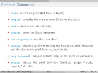 Common Commands
clean: deletes all generated ﬁles (in target).
compile: compiles the main sources (in src/main/scala).
test: compiles and runs all tests.
console: starts the Scala interpreter.
run <argument>*: run the main class.
package: creates a jar ﬁle containing the ﬁles in src/main/resources
and the classes compiled from src/main/scala.
help <command>: displays detailed help for the speciﬁed command.
reload: reloads the build deﬁnition (build.sbt, project/*.scala,
project/*.sbt ﬁles).
Amir H. Payberah (Tehran Polytechnic) Scala 1393/8/3 67 / 71
 