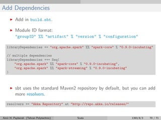 Add Dependencies
Add in build.sbt.
Module ID format:
"groupID" %% "artifact" % "version" % "configuration"
libraryDependencies += "org.apache.spark" %% "spark-core" % "0.9.0-incubating"
// multiple dependencies
libraryDependencies ++= Seq(
"org.apache.spark" %% "spark-core" % "0.9.0-incubating",
"org.apache.spark" %% "spark-streaming" % "0.9.0-incubating"
)
sbt uses the standard Maven2 repository by default, but you can add
more resolvers.
resolvers += "Akka Repository" at "http://repo.akka.io/releases/"
Amir H. Payberah (Tehran Polytechnic) Scala 1393/8/3 70 / 71
 