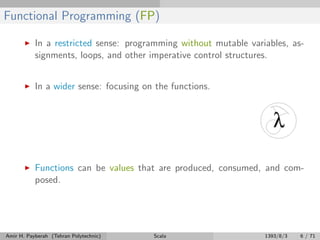 Functional Programming (FP)
In a restricted sense: programming without mutable variables, as-
signments, loops, and other imperative control structures.
In a wider sense: focusing on the functions.
Functions can be values that are produced, consumed, and com-
posed.
Amir H. Payberah (Tehran Polytechnic) Scala 1393/8/3 6 / 71
 