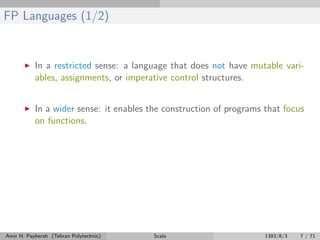 FP Languages (1/2)
In a restricted sense: a language that does not have mutable vari-
ables, assignments, or imperative control structures.
In a wider sense: it enables the construction of programs that focus
on functions.
Amir H. Payberah (Tehran Polytechnic) Scala 1393/8/3 7 / 71
 