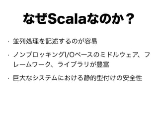 • 並列処理を記述するのが容易
• ノンブロッキングI/Oベースのミドルウェア、フ
レームワーク、ライブラリが豊富
• 巨大なシステムにおける静的型付けの安全性
なぜScalaなのか？
 